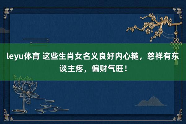 leyu体育 这些生肖女名义良好内心糙，慈祥有东谈主疼，偏财气旺！