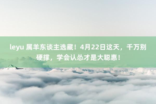 leyu 属羊东谈主选藏！4月22日这天，千万别硬撑，学会认怂才是大聪惠！