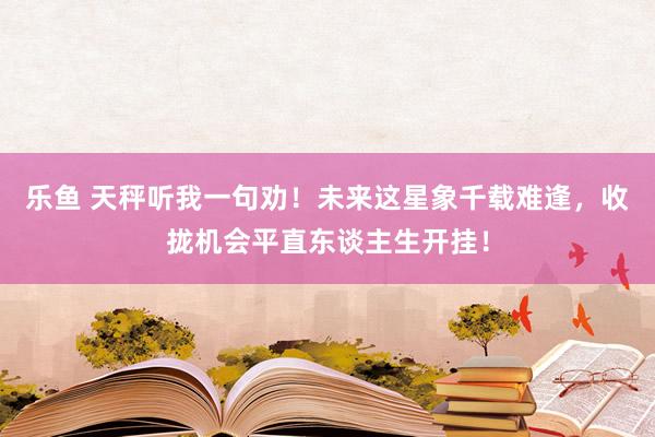 乐鱼 天秤听我一句劝！未来这星象千载难逢，收拢机会平直东谈主生开挂！