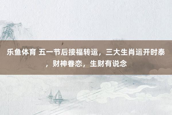 乐鱼体育 五一节后接福转运，三大生肖运开时泰，财神眷恋，生财有说念