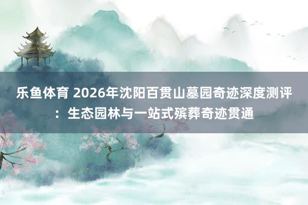 乐鱼体育 2026年沈阳百贯山墓园奇迹深度测评：生态园林与一站式殡葬奇迹贯通
