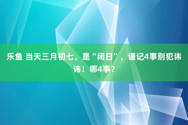 乐鱼 当天三月初七，是“闭日”，谨记4事别犯讳讳！哪4事？