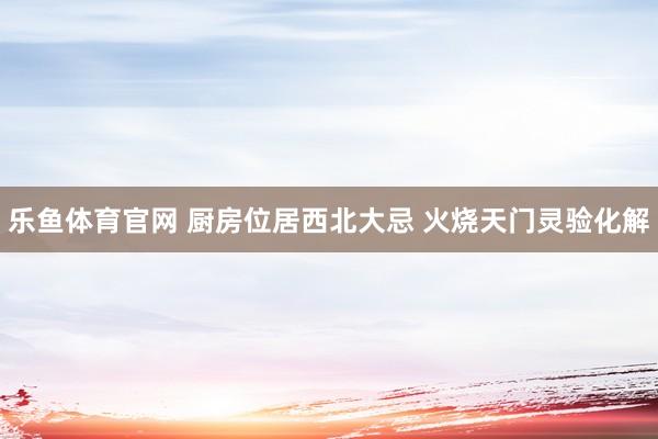 乐鱼体育官网 厨房位居西北大忌 火烧天门灵验化解