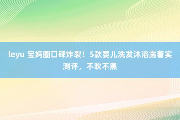 leyu 宝妈圈口碑炸裂！5款婴儿洗发沐浴露着实测评，不吹不黑