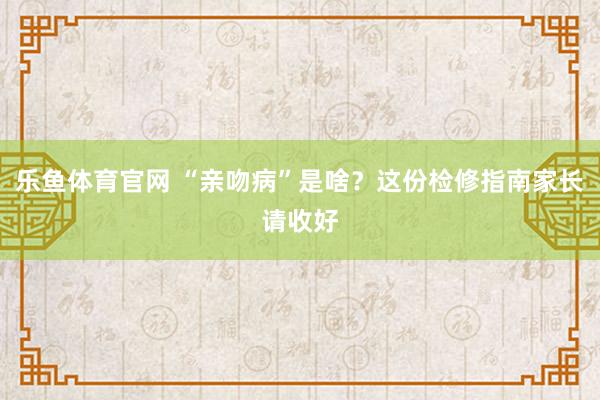 乐鱼体育官网 “亲吻病”是啥？这份检修指南家长请收好