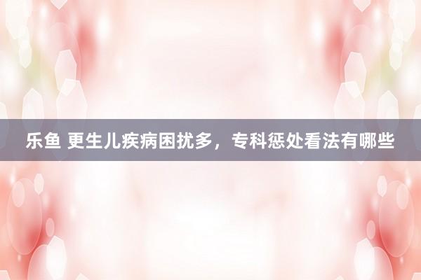 乐鱼 更生儿疾病困扰多，专科惩处看法有哪些