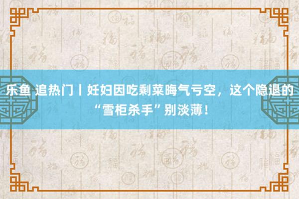 乐鱼 追热门丨妊妇因吃剩菜晦气亏空，这个隐退的“雪柜杀手”别淡薄！