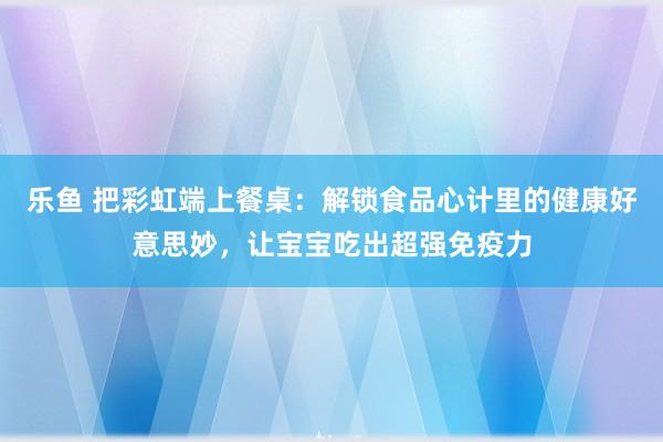 乐鱼 把彩虹端上餐桌：解锁食品心计里的健康好意思妙，让宝宝吃出超强免疫力