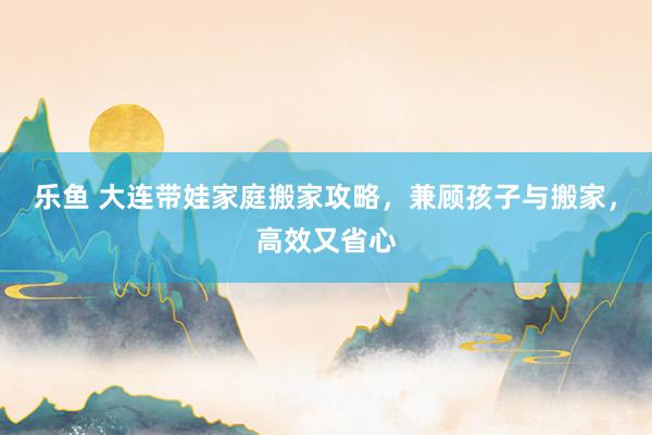 乐鱼 大连带娃家庭搬家攻略，兼顾孩子与搬家，高效又省心