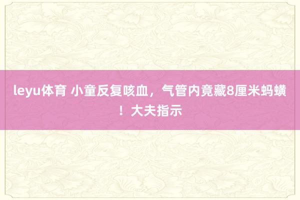 leyu体育 小童反复咳血，气管内竟藏8厘米蚂蟥！大夫指示