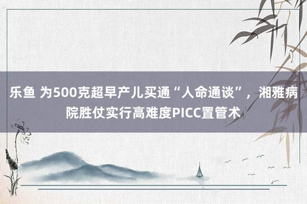 乐鱼 为500克超早产儿买通“人命通谈”，湘雅病院胜仗实行高难度PICC置管术