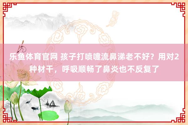乐鱼体育官网 孩子打喷嚏流鼻涕老不好？用对2种材干，呼吸顺畅了鼻炎也不反复了
