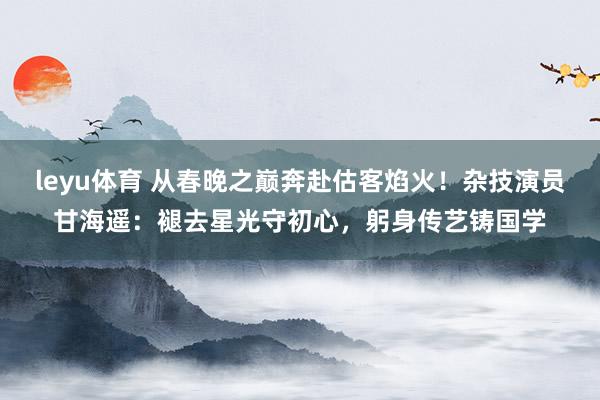 leyu体育 从春晚之巅奔赴估客焰火！杂技演员甘海遥：褪去星光守初心，躬身传艺铸国学