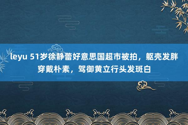 leyu 51岁徐静蕾好意思国超市被拍，躯壳发胖穿戴朴素，驾御黄立行头发斑白