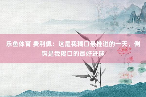 乐鱼体育 费利佩：这是我糊口最推进的一天，倒钩是我糊口的最好进球