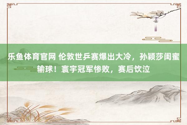 乐鱼体育官网 伦敦世乒赛爆出大冷，孙颖莎闺蜜输球！寰宇冠军惨败，赛后饮泣