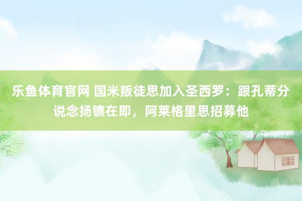 乐鱼体育官网 国米叛徒思加入圣西罗：跟孔蒂分说念扬镳在即，阿莱格里思招募他
