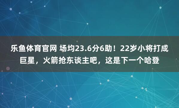 乐鱼体育官网 场均23.6分6助！22岁小将打成巨星，火箭抢东谈主吧，这是下一个哈登