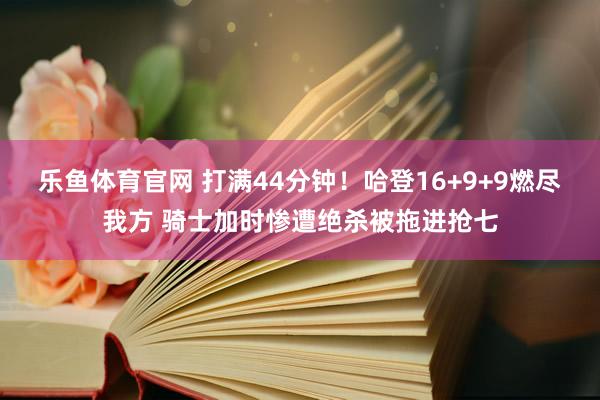 乐鱼体育官网 打满44分钟！哈登16+9+9燃尽我方 骑士加时惨遭绝杀被拖进抢七