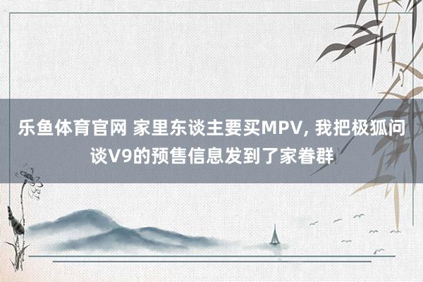 乐鱼体育官网 家里东谈主要买MPV， 我把极狐问谈V9的预售信息发到了家眷群