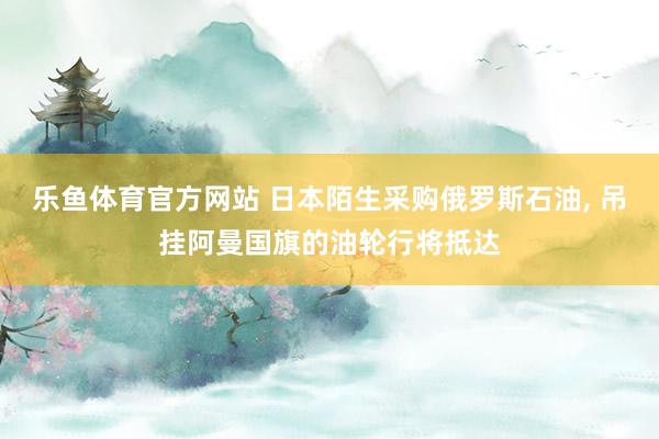 乐鱼体育官方网站 日本陌生采购俄罗斯石油， 吊挂阿曼国旗的油轮行将抵达