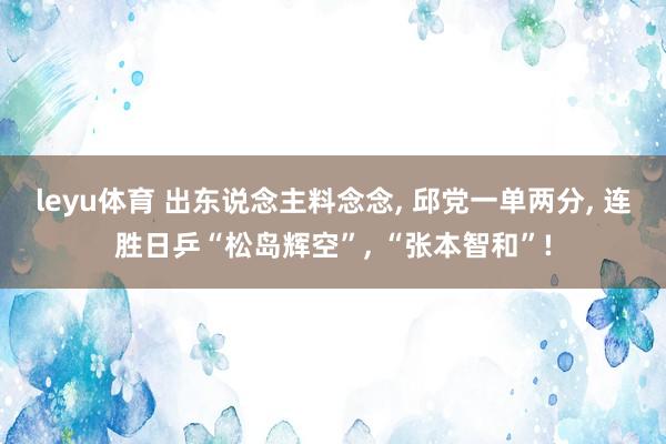 leyu体育 出东说念主料念念， 邱党一单两分， 连胜日乒“松岛辉空”， “张本智和”!