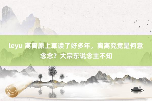 leyu 离离原上草读了好多年，离离究竟是何意念念？大宗东说念主不知