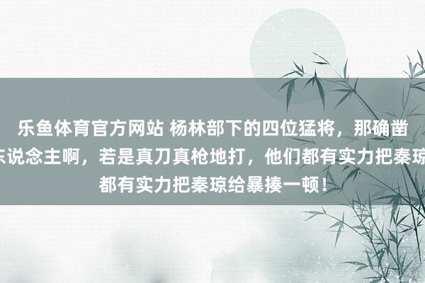 乐鱼体育官方网站 杨林部下的四位猛将，那确凿个个都是狠东说念主啊，若是真刀真枪地打，他们都有实力把秦琼给暴揍一顿！