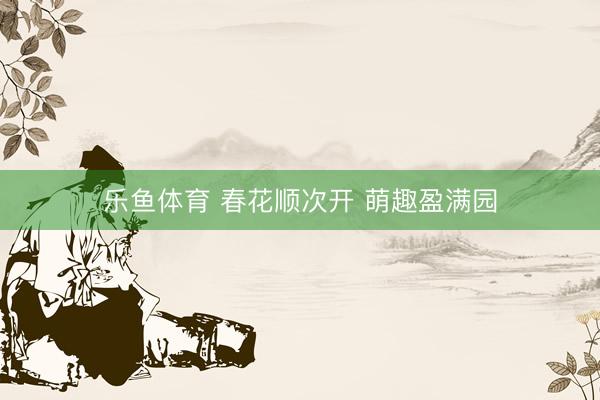 乐鱼体育 春花顺次开 萌趣盈满园