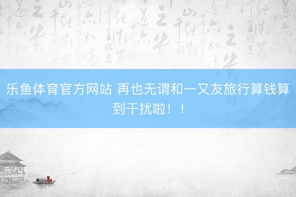乐鱼体育官方网站 再也无谓和一又友旅行算钱算到干扰啦！！