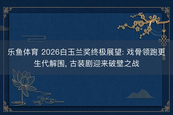 乐鱼体育 2026白玉兰奖终极展望: 戏骨领跑更生代解围， 古装剧迎来破壁之战