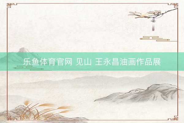 乐鱼体育官网 见山 王永昌油画作品展