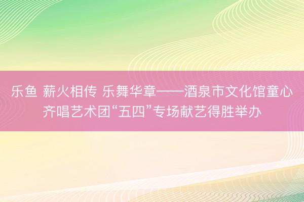 乐鱼 薪火相传 乐舞华章——酒泉市文化馆童心齐唱艺术团“五四”专场献艺得胜举办