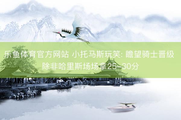乐鱼体育官方网站 小托马斯玩笑: 瞻望骑士晋级 除非哈里斯场场拿25-30分
