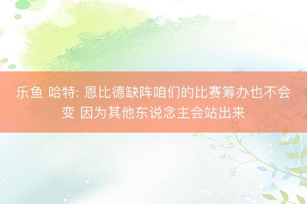 乐鱼 哈特: 恩比德缺阵咱们的比赛筹办也不会变 因为其他东说念主会站出来