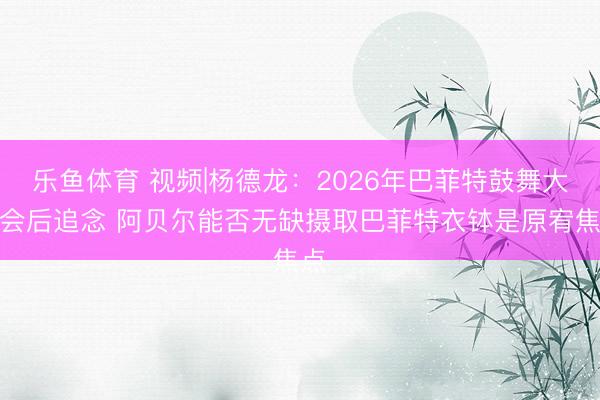 乐鱼体育 视频|杨德龙：2026年巴菲特鼓舞大会会后追念 阿贝尔能否无缺摄取巴菲特衣钵是原宥焦点