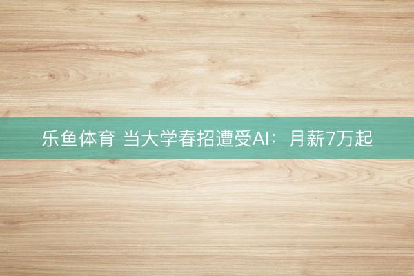 乐鱼体育 当大学春招遭受AI：月薪7万起
