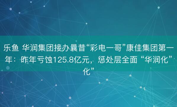 乐鱼 华润集团接办曩昔“彩电一哥”康佳集团第一年：昨年亏蚀125.8亿元，惩处层全面 “华润化”