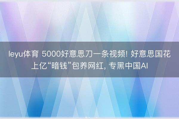 leyu体育 5000好意思刀一条视频! 好意思国花上亿“暗钱”包养网红， 专黑中国AI