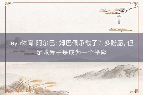 leyu体育 阿尔巴: 姆巴佩承载了许多盼愿， 但足球骨子是成为一个举座