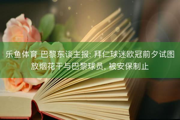 乐鱼体育 巴黎东谈主报: 拜仁球迷欧冠前夕试图放烟花干与巴黎球员， 被安保制止