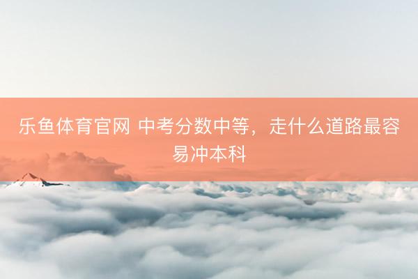 乐鱼体育官网 中考分数中等，走什么道路最容易冲本科
