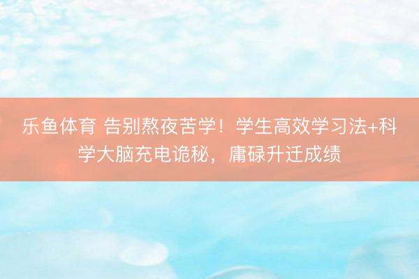 乐鱼体育 告别熬夜苦学！学生高效学习法+科学大脑充电诡秘，庸碌升迁成绩