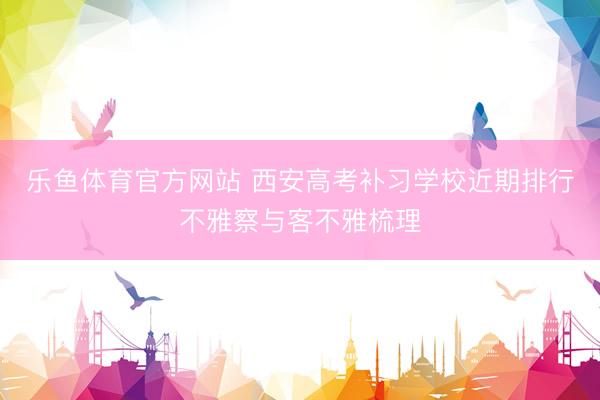 乐鱼体育官方网站 西安高考补习学校近期排行不雅察与客不雅梳理